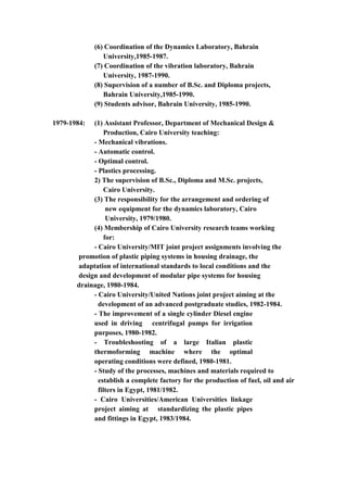 5
(6) Coordination of the Dynamics Laboratory, Bahrain
University,1985-1987.
(7) Coordination of the vibration laboratory, Bahrain
University, 1987-1990.
(8) Supervision of a number of B.Sc. and Diploma projects,
Bahrain University,1985-1990.
(9) Students advisor, Bahrain University, 1985-1990.
1979-1984: (1) Assistant Professor, Department of Mechanical Design &
Production, Cairo University teaching:
- Mechanical vibrations.
- Automatic control.
- Optimal control.
- Plastics processing.
2) The supervision of B.Sc., Diploma and M.Sc. projects,
Cairo University.
(3) The responsibility for the arrangement and ordering of
new equipment for the dynamics laboratory, Cairo
University, 1979/1980.
(4) Membership of Cairo University research teams working
for:
- Cairo University/MIT joint project assignments involving the
promotion of plastic piping systems in housing drainage, the
adaptation of international standards to local conditions and the
design and development of modular pipe systems for housing
drainage, 1980-1984.
- Cairo University/United Nations joint project aiming at the
development of an advanced postgraduate studies, 1982-1984.
- The improvement of a single cylinder Diesel engine
used in driving centrifugal pumps for irrigation
purposes, 1980-1982.
- Troubleshooting of a large Italian plastic
thermoforming machine where the optimal
operating conditions were defined, 1980-1981.
- Study of the processes, machines and materials required to
establish a complete factory for the production of fuel, oil and air
filters in Egypt, 1981/1982.
- Cairo Universities/American Universities linkage
project aiming at standardizing the plastic pipes
and fittings in Egypt, 1983/1984.
 