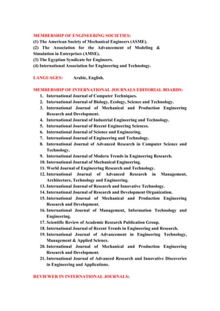 7
MEMBERSHIP OF ENGINEERING SOCIETIES:
(1) The American Society of Mechanical Engineers (ASME).
(2) The Association for the Advancement of Modeling &
Simulation in Enterprises (AMSE).
(3) The Egyptian Syndicate for Engineers.
(4) International Association for Engineering and Technology.
LANGUAGES: Arabic, English.
MEMBERSHIP OF INTERNATIONAL JOURNALS EDITORIAL BOARDS:
1. International Journal of Computer Techniques.
2. International Journal of Biology, Ecology, Science and Technology.
3. International Journal of Mechanical and Production Engineering
Research and Development.
4. International Journal of Industrial Engineering and Technology.
5. International Journal of Recent Engineering Sciences.
6. International Journal of Science and Engineering.
7. International Journal of Engineering and Technology.
8. International Journal of Advanced Research in Computer Science and
Technology.
9. International Journal of Modern Trends in Engineering Research.
10. International Journal of Mechanical Engineering.
11. World Journal of Engineering Research and Technology.
12. International Journal of Advanced Research in Management,
Architecture, Technology and Engineering.
13. International Journal of Research and Innovative Technology.
14. International Journal of Research and Development Organization.
15. International Journal of Mechanical and Production Engineering
Research and Development.
16. International Journal of Management, Information Technology and
Engineering.
17. Scientific Review of Academic Research Publication Group.
18. International Journal of Recent Trends in Engineering and Research.
19. International Journal of Advancement in Engineering Technology,
Management & Applied Science.
20. International Journal of Mechanical and Production Engineering
Research and Development.
21. International Journal of Advanced Research and Innovative Discoveries
in Engineering and Applications.
REVIEWER IN INTERNATIONAL JOURNALS:
 