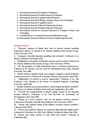 8
1. International Journal of Computer Techniques.
2. International journal of Engineering and Techniques.
3. International Journal of Applied Fluid Mechanics.
4. International Journal of Biology, Ecology, Science and Technology.
5. International Journal of Applied Science.
6. International Journal of Recent Engineering Sciences.
7. International Journal of Engineering and Technology.
8. International Journal of Advanced Research in Computer Science and
Technology.
9. Scientific Review of Academic Research Publication Group.
10. International Journal of Modern Trends in Engineering Research.
PUBLICATIONS:
1. “Dynamic response of liquid lines used in control systems including
temperature effects”, G. Hassan & M. Alaraby, Bulletin of the Faculty of Eng.,
Cairo University, 1974.
2. “Computer controlled injection moulding and extrusion”, G.Hassan et al.,
Plastics & Rubber Processing, 1978.
3. “Modification of dynamics of fluid lines used in control systems”,G.Hassan &
M. Alaraby, Bulletin of the Faculty of Eng., Cairo University, 1979/II.
4. “On the dynamics of fluid transmission lines at elevated temperatures”,
G.Hassan & M. Alaraby, 3rd Int. Conf. for Mechanical Power Eng., Menofia
University, Oct. 1980.
5. “Model reference optimal steady state adaptive computer control of plastics
extrusion processes”, G.Hassan & J. Parnaby, Polymer Eng. Science, April 1981.
6. “Applications of control in process engineering”, G.Hassan et al., The
Centenary Conf. Meeting of the Society of Chemical Industry, Cambridge
University, April 1981.
7. “Design of plastics processing machinery using lumped parameter methods”,
G.Hassan et al., Plastics & Rubber Processing and Applications, Dec. 1981.
8. “Towards the standardization of plastic piping systems in the Egyptian
housing industry”, G.Hassan, et al., 2nd Int.Conf. on Technology for
Development, Cairo, May 1982.
9. “Design of a novel restrictor valve for the plastics extrusion process”,
G.Hassan & J.Parnaby, Scientific Eng. Bulletin, Cairo University, 1983/1.
10. “Steady state optimal setting of the plastics extrusion control variables”,
G.Hassan, ibid, 1983/2.
11. “Steady state model for Helwan reversing four high mill cold rolling stand”,
G.Hassan & G.Ibrahim, 1st AME Conf., Military Technical College, May 1984.
12. “Steady state shape control of cold rolled steel sheets”, G.Hassan &
G.Ibrahim, ibid.
 