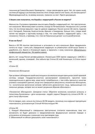 3
гаишника до Самого Высокого Руководства – тогда совсем другое дело. Нет, тут нужен иной,
системныйподход к системному явлению.Икто теперь помнит этот Закон, кто импользуется?
Мертворожденный он, по моему мнению, появился на свет. Просто декларация.
С Ваших слов получается, что борьбы с коррупцией в России не ведется?
Именно так. В уголовно-правовом смысле здесь борьбы с коррупцией нет. Нет преступления,
нет наказания. Мелочевку ловят за взятки, иногда по ТВ показывают. Несерьезно это с учетом
того, что по итогам прошлого года по уровню коррупции Россия заняла 136 место, поделив
его с Нигерией, Ливаном, Кыргызстаном, Ираном и Камеруном. Больше того, следуя моей
логике мы придем к грустному выводу о том, что сама борьба с коррупцией здесь – это
незаконно. Гляньте, к примеру, что с тем же Навальным делают за его разоблачения.
И как же быть?
Ввести в УК РФ понятие преступления и установить за него наказание. Даже придумывать
ничего не надо – взять хоть определение коррупции из упомянутого мной выше Закона и
доработать его. Ввести в Уголовный кодекс и привязать к нему наказание. Обязательно с
конфискацией имущества. Это крайне важно.
Десять лет назад Россия ратифицировала «Конвенцию ООН против коррупции» (UNCAC) с
маленькой, однако, оговоркой. Она забыла про Статью 20 этой Конвенции. А Статья звучит
так:
«Статья 20
Незаконное обогащение
При условии соблюдениясвоейконституциии основополагающихпринципов своей правовой
системы каждое Государство-участник рассматривает возможность принятия таких
законодательных и других мер, какие могут потребоваться, с тем чтобы признать в качестве
уголовно наказуемого деяния, когда оно совершается умышленно, незаконное обогащение,
т.е. значительное увеличение активов публичного должностного лица, превышающее его
законные доходы, которое оно не может разумным образом обосновать».
«Незаконное обогащение». Шикарная статья. Обратили внимание, насколько успешны и
талантливы бизнесмены – дети чиновников - людей с экрана? Введите эту статью в УК РФ – и
дети станут обычными.
Кто-то говорил, мол, нельзя эту статью в УК РФ вводить, поскольку она нарушает презумпцию
невиновности, установленную Статьей 49 Конституции РФ:
«Статья 49
1. Каждый обвиняемый в совершении преступления считается невиновным, пока его
виновность не будет доказана в предусмотренном федеральным законом порядке и
установлена вступившим в законную силу приговором суда.
2. Обвиняемый не обязан доказывать свою невиновность».
 