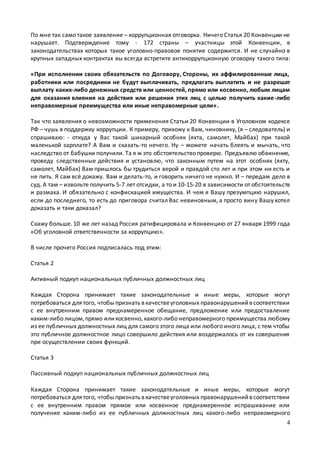 4
По мне так само такое заявление – коррупционная отговорка. Ничего Статья 20 Конвенции не
нарушает. Подтверждение тому - 172 страны – участницы этой Конвенции, в
законодательствах которых такое уголовно-правовое понятие содержится. И не случайно в
крупных западных контрактах вы всегда встретите антикоррупционную оговорку такого типа:
«При исполнении своих обязательств по Договору, Стороны, их аффилированные лица,
работники или посредники не будут выплачивать, предлагать выплатить и не разрешат
выплату каких-либо денежных средств или ценностей, прямо или косвенно, любым лицам
для оказания влияния на действия или решения этих лиц с целью получить какие-либо
неправомерные преимущества или иные неправомерные цели».
Так что заявления о невозможности применения Статьи 20 Конвенции в Уголовном кодексе
РФ – чушь в поддержку коррупции. К примеру, прихожу к Вам, чиновнику, (я – следователь) и
спрашиваю: - откуда у Вас такой шикарный особняк (яхта, самолет, Майбах) при такой
маленькой зарплате? А Вам и сказать-то нечего. Ну – можете начать блеять и мычать, что
наследство от бабушки получили. Та я ж это обстоятельство проверю. Предъявлю обвинение,
проведу следственные действия и установлю, что законным путем на этот особняк (яхту,
самолет, Майбах) Вам пришлось бы трудиться верой и правдой сто лет и при этом ни есть и
не пить. Я сам всё докажу. Вам и делать-то, и говорить ничего не нужно. И – передам дело в
суд. А там – извольте получить 5-7 лет отсидки, а то и 10-15-20 в зависимости от обстоятельств
и размаха. И обязательно с конфискацией имущества. И чем я Вашу презумпцию нарушил,
если до последнего, то есть до приговора считал Вас невиновным, а просто вину Вашу хотел
доказать и таки доказал?
Скажу больше. 10 же лет назад Россия ратифицировала и Конвенцию от 27 января 1999 года
«Об уголовной ответственности за коррупцию».
В числе прочего Россия подписалась под этим:
Статья 2
Активный подкуп национальных публичных должностных лиц
Каждая Сторона принимает такие законодательные и иные меры, которые могут
потребоваться длятого, чтобыпризнать вкачествеуголовных правонарушенийвсоответствии
с ее внутренним правом преднамеренное обещание, предложение или предоставление
каким-либо лицом,прямо иликосвенно, какого-либо неправомерного преимущества любому
из ее публичных должностных лиц для самого этого лица или любого иного лица, с тем чтобы
это публичное должностное лицо совершило действия или воздержалось от их совершения
при осуществлении своих функций.
Статья 3
Пассивный подкуп национальных публичных должностных лиц
Каждая Сторона принимает такие законодательные и иные меры, которые могут
потребоваться длятого, чтобыпризнать вкачествеуголовных правонарушенийвсоответствии
с ее внутренним правом прямое или косвенное преднамеренное испрашивание или
получение каким-либо из ее публичных должностных лиц какого-либо неправомерного
 