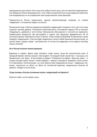 5
преимущества для самого этого лица или любого иного лица, или же принятие предложения
или обещания такого преимущества, с тем чтобы это должностное лицо совершило действия
или воздержалось от их совершения при осуществлении своих функций.
Подписаться-то Россия подписалась, однако соответствующие поправки со словом
«коррупция» в Уголовный кодекс не внесла.
Резюмемоё такое: вРоссии юридическиборьбыскоррупцией неведется. Есть слон и по нему
стреляют мелкой дробью. Установите ответственность в Уголовном кодексе РФ за понятие
«Коррупция», добавьте в него Статью «Незаконное обогащение» и начните же применять
конфискацию имущества. Да расследуйте и судите под прицелом федерального ТВ по
значимым делам. Невзирая на чины и звания. Тогда назову это борьбой. В противном случае
«Борьба с коррупцией» в России будет продолжать являть собой красивый популистский, но
пустой лозунг, проще говоря - пустозвонство. А по мне так коррупция и есть корень всех бед
страны великой.
Но в России испокон веков воровали.
Воровали и воруют. Давно пора положить этому конец. Была бы политическая воля. В
Западной Европе, Штатах, бывает, тоже воруют. Но каждый такой случай там – сенсация, а не
обыденность, как здесь. В Сингапуре не воруют. В Эмиратах не воруют. Один раз украл – в
зиндан посадят и руку отсекут. Снова своровал – процесс повторится. Воровать станет нечем.
Я не призываю к отсечению рук, но, если принять мои предложения выше – коррупцию это,
может, полностью не убьет, но убьет её системный характер, кардинально понизит её
уровень. И будет счастье всем.
Тогда почему в России уголовным путем с коррупцией не борются?
Ответьте себе на этот вопрос сами.
 