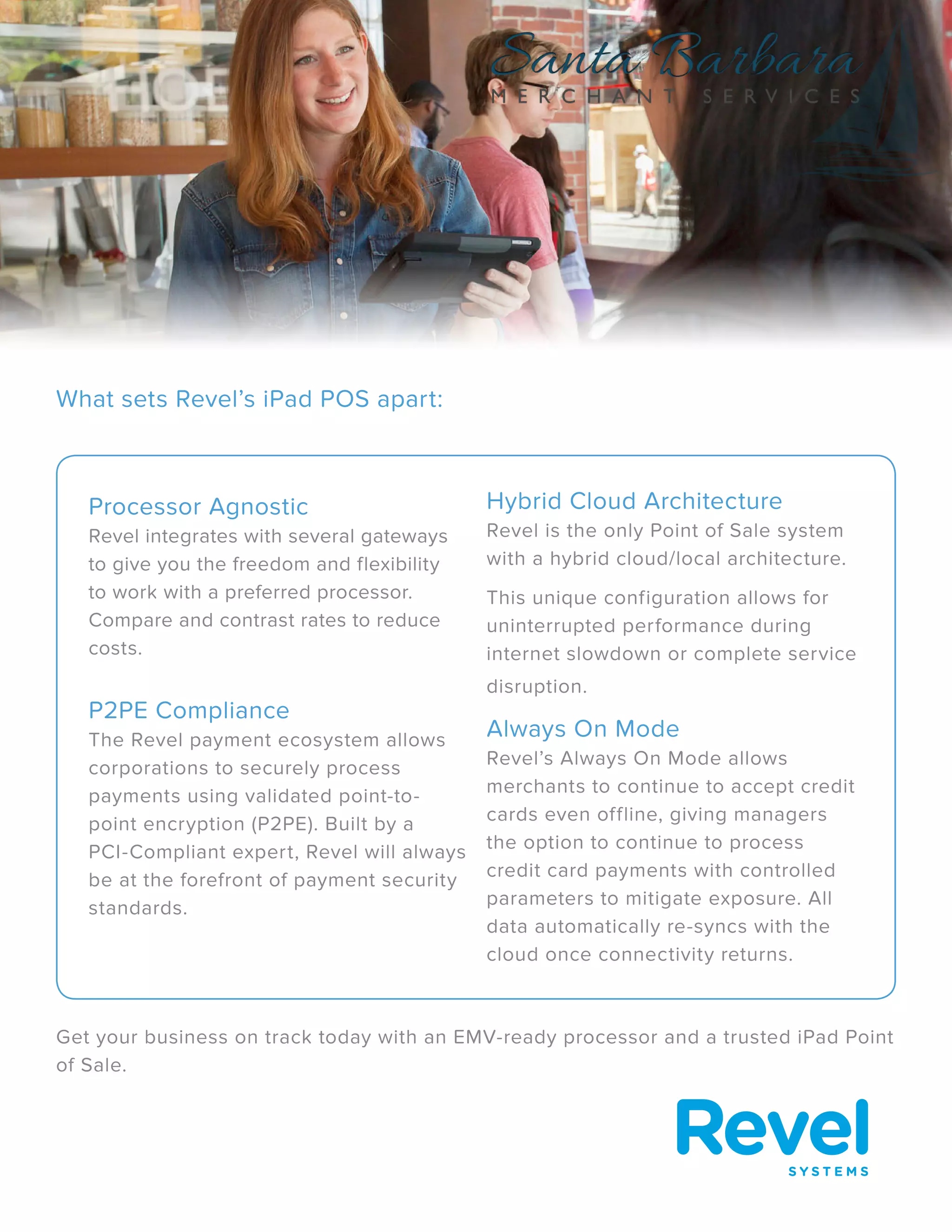 What sets Revel’s iPad POS apart:
Get your business on track today with an EMV-ready processor and a trusted iPad Point
of Sale.
Processor Agnostic
Revel integrates with several gateways
to give you the freedom and flexibility
to work with a preferred processor.
Compare and contrast rates to reduce
costs.
P2PE Compliance
The Revel payment ecosystem allows
corporations to securely process
payments using validated point-to-
point encryption (P2PE). Built by a
PCI-Compliant expert, Revel will always
be at the forefront of payment security
standards.
Hybrid Cloud Architecture
Revel is the only Point of Sale system
with a hybrid cloud/local architecture.
This unique configuration allows for
uninterrupted performance during
internet slowdown or complete service
disruption.
Always On Mode
Revel’s Always On Mode allows
merchants to continue to accept credit
cards even offline, giving managers
the option to continue to process
credit card payments with controlled
parameters to mitigate exposure. All
data automatically re-syncs with the
cloud once connectivity returns.
 