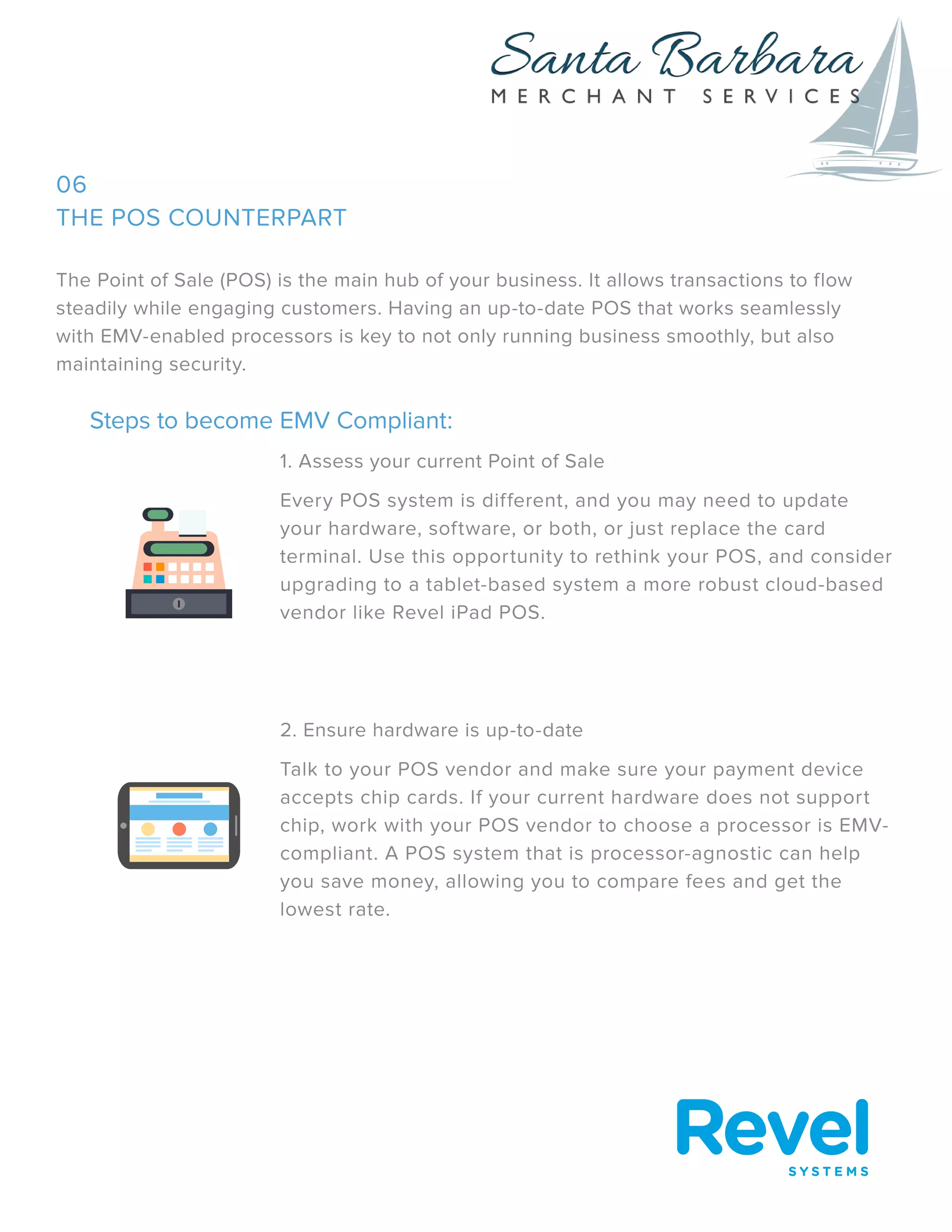 THE POS COUNTERPART
The Point of Sale (POS) is the main hub of your business. It allows transactions to flow
steadily while engaging customers. Having an up-to-date POS that works seamlessly
with EMV-enabled processors is key to not only running business smoothly, but also
maintaining security.
Steps to become EMV Compliant:
1. Assess your current Point of Sale
Every POS system is different, and you may need to update
your hardware, software, or both, or just replace the card
terminal. Use this opportunity to rethink your POS, and consider
upgrading to a tablet-based system a more robust cloud-based
vendor like Revel iPad POS.
2. Ensure hardware is up-to-date
Talk to your POS vendor and make sure your payment device
accepts chip cards. If your current hardware does not support
chip, work with your POS vendor to choose a processor is EMV-
compliant. A POS system that is processor-agnostic can help
you save money, allowing you to compare fees and get the
lowest rate.
06
 