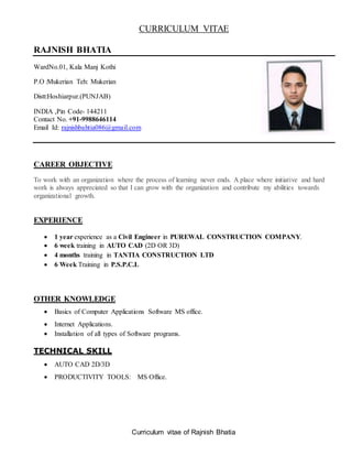 Curriculum vitae of Rajnish Bhatia
CURRICULUM VITAE
RAJNISH BHATIA
WardNo.01, Kala Manj Kothi
P.O :Mukerian Teh: Mukerian
Distt:Hoshiarpur.(PUNJAB)
INDIA ,Pin Code- 144211
Contact No. +91-9988646114
Email Id: rajnishbahtia086@gmail.com
CAREER OBJECTIVE
To work with an organization where the process of learning never ends. A place where initiative and hard
work is always appreciated so that I can grow with the organization and contribute my abilities towards
organizational growth.
EXPERIENCE
 1 year experience as a Civil Engineer in PUREWAL CONSTRUCTION COMPANY.
 6 week training in AUTO CAD (2D OR 3D)
 4 months training in TANTIA CONSTRUCTION LTD
 6 Week Training in P.S.P.C.L
OTHER KNOWLEDGE
 Basics of Computer Applications Software MS office.
 Internet Applications.
 Installation of all types of Software programs.
TECHNICAL SKILL
 AUTO CAD 2D/3D
 PRODUCTIVITY TOOLS: MS Office.
 