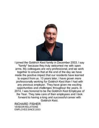 I joined the Goldrich Kest family in December 2003. I say
"family" because they truly welcomed me with open
arms. My colleagues are very professional, and we work
together to ensure that at the end of the day we have
made the positive impact that our residents have learned
to expect from us. 13 years later, I have grown more
professionally working for Goldrich Kest than I had with
any previous employer. They have given me exciting
opportunities and challenges throughout the years. In
2014, I was honored to be the Goldrich Kest Employee of
the Year. They take care of their employees and I look
forward to having a long and successful career with
Goldrich Kest.
RICHARD FISHER
VENDOR RELATIONS
EMPLOYEE SINCE 2003
 