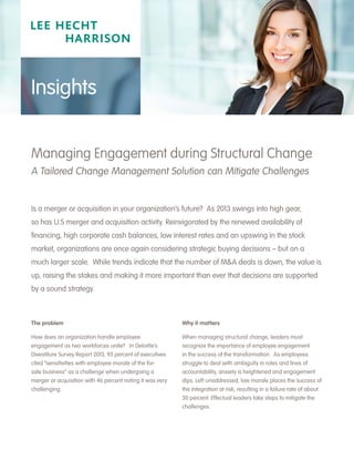 The problem
How does an organization handle employee
engagement as two workforces unite? In Deloitte’s
Divestiture Survey Report 2013, 93 percent of executives
cited “sensitivities with employee morale of the for-
sale business” as a challenge when undergoing a
merger or acquisition with 46 percent noting it was very
challenging.
Why it matters
When managing structural change, leaders must
recognize the importance of employee engagement
in the success of the transformation. As employees
struggle to deal with ambiguity in roles and lines of
accountability, anxiety is heightened and engagement
dips. Left unaddressed, low morale places the success of
the integration at risk, resulting in a failure rate of about
50 percent. Effectual leaders take steps to mitigate the
challenges.
Managing Engagement during Structural Change
A Tailored Change Management Solution can Mitigate Challenges
Is a merger or acquisition in your organization’s future? As 2013 swings into high gear,
so has U.S merger and acquisition activity. Reinvigorated by the renewed availability of
financing, high corporate cash balances, low interest rates and an upswing in the stock
market, organizations are once again considering strategic buying decisions – but on a
much larger scale. While trends indicate that the number of M&A deals is down, the value is
up, raising the stakes and making it more important than ever that decisions are supported
by a sound strategy.
Insights
 