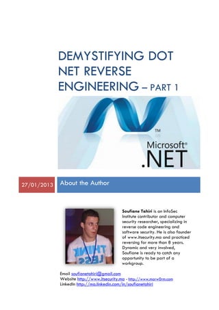 DEMYSTIFYING DOT
NET REVERSE
ENGINEERING – PART 1
27/01/2013 About the Author
Soufiane Tahiri is an InfoSec
Institute contributor and computer
security researcher, specializing in
reverse code engineering and
software security. He is also founder
of www.itsecurity.ma and practiced
reversing for more than 8 years.
Dynamic and very involved,
Soufiane is ready to catch any
opportunity to be part of a
workgroup.
Email soufianetahiri@gmail.com
Website http://www.itsecurity.ma - http://www.marw0rm.com
LinkedIn http://ma.linkedin.com/in/soufianetahiri
 