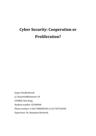 Cyber Security: Cooperation or
Proliferation?
Jasper Smallenbroek
J.J. Slauerhoffplantsoen 10
2548ED, Den Haag
Student number: S2548968
Phone number: (+44) 7480683642 (+31) 707532050
Supervisor: Dr. Benjamin Herborth
 