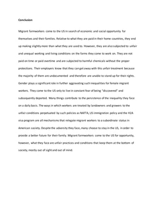 Conclusion
Migrant farmworkers come to the US in search of economic and social opportunity for
themselves and their families. Relative to what they are paid in their home countries, they end
up making slightly more than what they are used to. However, they are also subjected to unfair
and unequal working and living conditions on the farms they come to work on. They are not
paid on time or paid overtime and are subjected to harmful chemicals without the proper
protections. Their employers know that they can get away with this unfair treatment because
the majority of them are undocumented and therefore are unable to stand up for their rights.
Gender plays a significant role in further aggravating such inequalities for female migrant
workers. They come to the US only to live in constant fear of being “discovered” and
subsequently deported. Many things contribute to the persistence of the inequality they face
on a daily basis. The ways in which workers are treated by landowners and growers to the
unfair conditions perpetuated by such policies as NAFTA, US immigration policy and the H2A
visa program are all mechanisms that relegate migrant workers to a subordinate status in
American society. Despite the adversity they face, many choose to stay in the US, in order to
provide a better future for their family. Migrant farmworkers come to the US for opportunity,
however, what they face are unfair practices and conditions that keep them at the bottom of
society, mostly out of sight and out of mind.
 