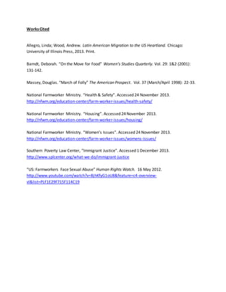 Works Cited
Allegro, Linda; Wood, Andrew. Latin American Migration to the US Heartland. Chicago:
University of Illinois Press, 2013. Print.
Barndt, Deborah. “On the Move for Food” Women’s Studies Quarterly. Vol. 29: 1&2 (2001):
131-142.
Massey, Douglas. “March of Folly” The American Prospect. Vol. 37 (March/April 1998): 22-33.
National Farmworker Ministry. “Health & Safety”. Accessed 24 November 2013.
http://nfwm.org/education-center/farm-worker-issues/health-safety/
National Farmworker Ministry. “Housing”. Accessed 24 November 2013.
http://nfwm.org/education-center/farm-worker-issues/housing/
National Farmworker Ministry. “Women’s Issues”. Accessed 24 November 2013.
http://nfwm.org/education-center/farm-worker-issues/womens-issues/
Southern Poverty Law Center, “Immigrant Justice”. Accessed 1 December 2013.
http://www.splcenter.org/what-we-do/immigrant-justice
“US: Farmworkers Face Sexual Abuse” Human Rights Watch. 16 May 2012.
http://www.youtube.com/watch?v=8jhKfyG1oU8&feature=c4-overview-
vl&list=PLF1E29F715F114C19
 
