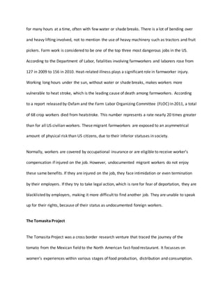for many hours at a time, often with few water or shade breaks. There is a lot of bending over
and heavy lifting involved, not to mention the use of heavy machinery such as tractors and fruit
pickers. Farm work is considered to be one of the top three most dangerous jobs in the US.
According to the Department of Labor, fatalities involving farmworkers and laborers rose from
127 in 2009 to 156 in 2010. Heat-related illness plays a significant role in farmworker injury.
Working long hours under the sun, without water or shade breaks, makes workers more
vulnerable to heat stroke, which is the leading cause of death among farmworkers. According
to a report released by Oxfam and the Farm Labor Organizing Committee (FLOC) in 2011, a total
of 68 crop workers died from heatstroke. This number represents a rate nearly 20 times greater
than for all US civilian workers. These migrant farmworkers are exposed to an asymmetrical
amount of physical risk than US citizens, due to their inferior statuses in society.
Normally, workers are covered by occupational insurance or are eligible to receive worker’s
compensation if injured on the job. However, undocumented migrant workers do not enjoy
these same benefits. If they are injured on the job, they face intimidation or even termination
by their employers. If they try to take legal action, which is rare for fear of deportation, they are
blacklisted by employers, making it more difficult to find another job. They are unable to speak
up for their rights, because of their status as undocumented foreign workers.
The Tomasita Project
The Tomasita Project was a cross border research venture that traced the journey of the
tomato from the Mexican field to the North American fast-food restaurant. It focusses on
women’s experiences within various stages of food production, distribution and consumption.
 