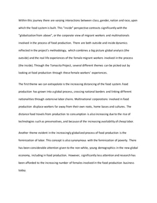 Within this journey there are varying interactions between class, gender, nation and race, upon
which the food system is built. This “inside” perspective contrasts significantly with the
“globalization from above”, or the corporate view of migrant workers and multinationals
involved in the process of food production. There are both outside and inside dynamics
reflected in the project’s methodology, which combines a big picture global analysis (the
outside) and the real life experiences of the female migrant workers involved in the process
(the inside). Through the Tomasita Project, several different themes can be picked out by
looking at food production through these female workers’ experiences.
The first theme we can extrapolate is the increasing distancing of the food system. Food
production has grown into a global process, crossing national borders and linking different
nationalities through extensive labor chains. Multinational corporations involved in food
production displace workers far away from their own roots, home bases and cultures. The
distance food travels from production to consumption is also increasing due to the rise of
technologies such as preservatives, and because of the increasing availability of cheap labor.
Another theme evident in the increasingly globalized process of food production is the
feminization of labor. This concept is also synonymous with the feminization of poverty. There
has been considerable attention given to the non-white, young demographics in the new global
economy, including in food production. However, significantly less attention and research has
been afforded to the increasing number of females involved in the food production business
today.
 