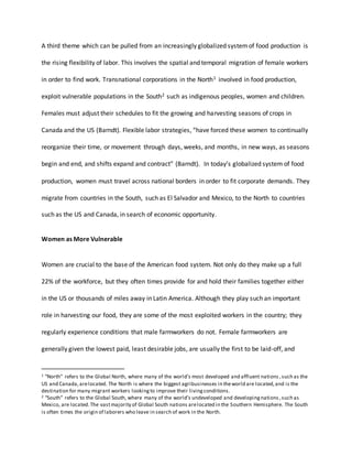 A third theme which can be pulled from an increasingly globalized systemof food production is
the rising flexibility of labor. This involves the spatial and temporal migration of female workers
in order to find work. Transnational corporations in the North1 involved in food production,
exploit vulnerable populations in the South2 such as indigenous peoples, women and children.
Females must adjust their schedules to fit the growing and harvesting seasons of crops in
Canada and the US (Barndt). Flexible labor strategies, “have forced these women to continually
reorganize their time, or movement through days, weeks, and months, in new ways, as seasons
begin and end, and shifts expand and contract” (Barndt). In today’s globalized system of food
production, women must travel across national borders in order to fit corporate demands. They
migrate from countries in the South, such as El Salvador and Mexico, to the North to countries
such as the US and Canada, in search of economic opportunity.
Women as More Vulnerable
Women are crucial to the base of the American food system. Not only do they make up a full
22% of the workforce, but they often times provide for and hold their families together either
in the US or thousands of miles away in Latin America. Although they play such an important
role in harvesting our food, they are some of the most exploited workers in the country; they
regularly experience conditions that male farmworkers do not. Female farmworkers are
generally given the lowest paid, least desirable jobs, are usually the first to be laid-off, and
1 “North” refers to the Global North, where many of the world’s most developed and affluent nations ,such as the
US and Canada, arelocated. The North is where the biggest agribusinesses in theworld are located,and is the
destination for many migrant workers lookingto improve their livingconditions.
2 “South” refers to the Global South, where many of the world’s undeveloped and developingnations ,such as
Mexico, are located.The vastmajority of Global South nations arelocated in the Southern Hemisphere. The South
is often times the origin of laborers who leave in search of work in the North.
 