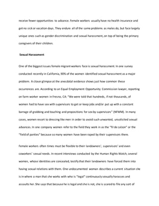 receive fewer opportunities to advance. Female workers usually have no health insurance and
get no sick or vacation days. They endure all of the same problems as males do, but face largely
unique ones such as gender discrimination and sexual harassment, on top of being the primary
caregivers of their children.
Sexual Harassment
One of the biggest issues female migrant workers face is sexual harassment. In one survey
conducted recently in California, 90% of the women identified sexual harassment as a major
problem. A closer glimpse at the anecdotal evidence shows just how common these
occurrences are. According to an Equal Employment Opportunity Commission lawyer, reporting
on farm worker women in Fresno, CA: “We were told that hundreds, if not thousands, of
women had to have sex with supervisors to get or keep jobs and/or put up with a constant
barrage of grabbing and touching and propositions for sex by supervisors” (NFWM). In many
cases, women resort to dressing like men in order to avoid such unwanted, unsolicited sexual
advances. In one company women refer to the field they work in as the “fil de calzon” or the
“field of panties” because so many women have been raped by their supervisors there.
Female workers often times must be flexible to their landowners’, supervisors’ and even
coworkers’ sexual needs. In recent interviews conducted by the Human Rights Watch, several
women, whose identities are concealed, testify that their landowners have forced them into
having sexual relations with them. One undocumented woman describes a current situation she
is in where a man that she works with who is “legal” continuously sexually harasses and
assaults her. She says that because he is legal and she is not, she is scared to file any sort of
 