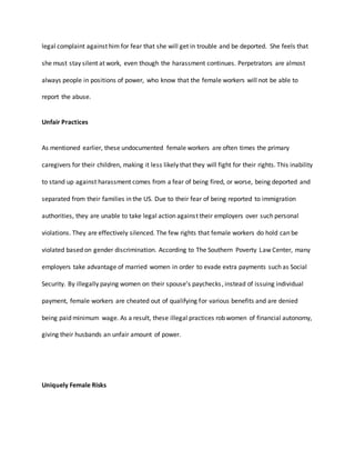 legal complaint against him for fear that she will get in trouble and be deported. She feels that
she must stay silent at work, even though the harassment continues. Perpetrators are almost
always people in positions of power, who know that the female workers will not be able to
report the abuse.
Unfair Practices
As mentioned earlier, these undocumented female workers are often times the primary
caregivers for their children, making it less likely that they will fight for their rights. This inability
to stand up against harassment comes from a fear of being fired, or worse, being deported and
separated from their families in the US. Due to their fear of being reported to immigration
authorities, they are unable to take legal action against their employers over such personal
violations. They are effectively silenced. The few rights that female workers do hold can be
violated based on gender discrimination. According to The Southern Poverty Law Center, many
employers take advantage of married women in order to evade extra payments such as Social
Security. By illegally paying women on their spouse’s paychecks, instead of issuing individual
payment, female workers are cheated out of qualifying for various benefits and are denied
being paid minimum wage. As a result, these illegal practices rob women of financial autonomy,
giving their husbands an unfair amount of power.
Uniquely Female Risks
 