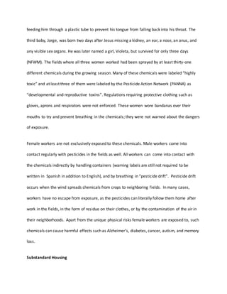 feeding him through a plastic tube to prevent his tongue from falling back into his throat. The
third baby, Jorge, was born two days after Jesus missing a kidney, an ear, a nose, an anus, and
any visible sex organs. He was later named a girl, Violeta, but survived for only three days
(NFWM). The fields where all three women worked had been sprayed by at least thirty-one
different chemicals during the growing season. Many of these chemicals were labeled “highly
toxic” and at least three of them were labeled by the Pesticide Action Network (PANNA) as
“developmental and reproductive toxins”. Regulations requiring protective clothing such as
gloves, aprons and respirators were not enforced. These women wore bandanas over their
mouths to try and prevent breathing in the chemicals; they were not warned about the dangers
of exposure.
Female workers are not exclusively exposed to these chemicals. Male workers come into
contact regularly with pesticides in the fields as well. All workers can come into contact with
the chemicals indirectly by handling containers (warning labels are still not required to be
written in Spanish in addition to English), and by breathing in “pesticide drift”. Pesticide drift
occurs when the wind spreads chemicals from crops to neighboring fields. In many cases,
workers have no escape from exposure, as the pesticides can literally follow them home after
work in the fields, in the form of residue on their clothes, or by the contamination of the air in
their neighborhoods. Apart from the unique physical risks female workers are exposed to, such
chemicals can cause harmful effects such as Alzheimer’s, diabetes, cancer, autism, and memory
loss.
Substandard Housing
 