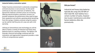 Industrial battery restoration system
Today’s business environment is extremely competitive
and every business is cost conscious. As the world
continues to rely more and more on batteries, the
demand for batteries and their prices are increasing.
Offering industrial battery restoration services can
provide companies the performance they need to keep
their equipment and vehicles operating while benefiting
from the savings. A battery restored using this system
can be sold for half the price of a new one with a full
warranty.
Utilizing an extraordinary new technology you will be
able to restore a variety of industrial and heavy duty
batteries back to a working condition. The Battery Life
Extender chemical technology combined with the
restoration and regeneration equipment provides a state
of the art comprehensive system.
Did you know?
Industrial and heavy duty batteries
typically die using only 30-50% of
their total life. Each battery has a
certain number of cycles, however
due to poor maintenance and other
factors batteries often die
prematurely.
 