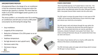 AIRCONDITIONER PROFILER
A fundamental flaw in the design of an air conditioner
is that the compressor keeps running even when the
maximum gas capacity is reached. This mere flaw has
made it one of the world biggest power guzzlers at an
astonishing 30%.
The aircon profiler is an innovative retro fit to existing
air-conditioners and will save as much as 30% power
consumption by eliminating this design flaw.
• Easy installation.
• Longevity of the compressor.
• Reduction of between 15 to 35% power on an air
conditioner.
• Stabilizes temperature.
• No high demand on start up(soft start).
• Decreases water drip.
• Decreases icing up.
POWER CONDITIONER
Most household only has a 0.77 power factor or even less. This
means that only 77% of the electricity which moves through the
meter will be used effectively where the other 23% goes to waste.
With a low power facture Eskom needs to do the same work.
The POC system increases the power factor in most cases to 97%
or 98% and increases the effectiveness of your electricity usage
and reduces your electricity consumption.
The POC system catch and release through the caps within the
POC system. This catches the electricity that would of gone to
waste. This accumulated electricity can now be used where
necessary, instead of asking for more power from Eskom. Your
meter counting will decrease why pay for wasted electricity if you
can store and reuse it.
The motors of your devices will run as much as 10% cooler-the
lifetime of the device considerably extended.
The POC eliminates spike and surges and volt drops which increase
the life span in all your devices.
 