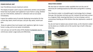 ••.I.
• •• • loll -!:'
....
........,
POWER DISPLAY UNIT
User friendliness ensures maximum control.
The display of power used is easy to understand, wireless and portable.
know how much power each appliance in your home is using, whether
you are in the kitchen, bedroom or wherever-and cut out waste
immediately.
It gives live updates every 6 seconds displaying consumption for the
current day, week ,month and year; also per day, week, month and
year.
Know at a glance how much power each appliance, light etc in your
home is using, and cut out waste immediately.
I am sure you can see the value of this display to empower you to
control your power usage easily and effectively.
INDUCTION COOKER
We also have an induction cooker available that cuts the cost of
electricity for cooking purposes by 50% while saving 64% in cooking
time.
The induction cooker is a breakthrough in technology that is cheaper
than gas. the top does not heat up at all, instead, the pot heats up due
to a magnetic field, meaning that there is no loss of power and no
unnecessary heating up of the kitchen-that also represents a waste of
power.
You do not have to replace your present stove, as the induction cooker
can be places as a mobile unit on the counter top or built in like your
stove top.
 