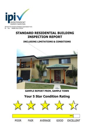 28 Ferol St Coorparoo Brisbane Queensland 4151
Ph Fax Mobile 0418 155254
STANDARD RESIDENTIAL BUILDING
INSPECTION REPORT
INCLUDING LIMITATIONS & CONDITIONS
SAMPLE REPORT PREM, SAMPLE TOWN
Your 5 Star Condition Rating
x
 