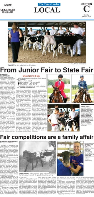 LOCAL
IINNSSIIDDEE
OObbiittuuaarriieess//CC22
SSttoocckkss//CC77
SSEECCTTIIOONN
CSunday,
July 10, 2016
The Times Leader
Fair competitions are a family affair
By TIFFANY BUMGARDNER
Times Leader Staff Writer
CADIZ — The end of the
county fair is just a beginning for
the competitors, who are the rea-
son local fairs happen every year.
When everyone else heads home
to wait for next year, the competi-
tors begin the process of breed-
ing, raising and training the ani-
mals they will compete with the
following year.
The reasoning behind such
dedication is often much more
than being raised on farms —
for many it is a generational tra-
dition and a point of pride with-
in families who have each had
members dressed up in show-
man garb and spent hours han-
dling animals in hot, humid,
sticky show rings. It becomes
tradition not only in learning do
to the very things competitors’
parents did before them, but also
in learning the tradition of hard
work and responsibility.
Those who participate in 4-H
can begin competing at the age of
9, and they are eligible until they
are 18 years old — giving them
nearly a decade to excel with
their animals, learn, grow and
develop a deep-seated love for
the traditions fairs bring to their
lives.
“My start in 4-H was inspired
by my father,” said Abby Dow-
dle of the Green Valley 4-H
Club. “When he was a kid in 4-
H, he did a cart goat project,
and that was what I really want-
ed to do, too.”
Of course Abby’s father wasn’t
the only member of the family to
compete, as her mother showed
horses and her sister is a competi-
tor as well.
In 2009, Abby got her wish.
She began teaching her beloved
goat, Skittles, to pull a cart and to
exhibit at the Harrison County
Fair. It was a three-year project
that started off slowly — at first
just walking, then progressing to
carting without riding, and finally
riding in the cart. Abby loved it
so much she did the cart goat
project two years after the end of
her initial three-year project. And
even when she was not showing
at the fair, she got to enjoy her
family tradition of goat carting by
riding in parades with Skittles,
who has since been retired from
his pulling duties.
Junior fair board member
Stephanie Birney comes from a
three-generation 4-H family that
traditionally shows steers; how-
ever, she also has hogs and lambs
that she found success in showing
this year.
“My family lives on a farm
raising steers, and both of my
grandparents own farms as well,”
said Birney. “4-H, the fair, rais-
ing the livestock is a tradition,
and it does come with more pres-
sure to do well in shows, but I
love it and one day would like to
keep the tradition alive with my
own kids.”
By paying attention at the fairs
you can see the generational ties
— parents getting their children
prepared for shows, offering last-
minute advice and celebrating
success just as passionately as
their children do. With the
future rapidly evolving toward
technology, many people think
it is great to see a tradition of
hard work, labor and love forg-
ing ahead with a generation hop-
ing to pass on their experiences,
stories and wisdom to the future
members of 4-H.
Photo Provided
ABBY DOWDLE in the beginning of her 4-H career follows in
her father’s cart track with her goat, Skittles, doing carting.
DOWDLE, OF
the Green
Valley 4-H
Club, now does
lambs and
hogs. Her
parents were
fair competitors
and her sister is
one as well.
T-L Photo/
TIFFANY
BUMGARDNER
From Junior Fair to State FairBy TIFFANY
BUMGARDNER
Times Leader Staff Writer
CADIZ — At the Harri-
son County Fair residents
were treated to watching
youths compete in live-
stock shows involving
rabbits, poultry, hogs,
goats, sheep, beef cattle,
dairy cattle, companion
animals and equines. Dur-
ing the junior fair shows,
competitors participate in
showmanship and live-
stock classes based on age
and animal weight.
Showmanship is a test
of far more than animal
training; it is a test of the
competitor’s ability to
control their animal,
maintain eye contact, set
their animal in position,
share their knowledge of
the animal and dress for
success like a showman.
Showman garb varies
between animal cate-
gories, but is always clean
and well fitting, with
appropriate boots, belts
and hats, usually in a spe-
cific color.
“This is my first year
back after a bad accident,”
said horse competitor Gra-
cie George after her first-
place win in senior horse-
manship. “It is my sixth
year in 4-H, and it is nice
to be doing so well after
so much time off.”
After another success-
ful year at the county fair,
many will be turning their
eyes toward the Ohio
State Fair where they
hope to compete. During
the Harrison County jun-
ior fair horse show, the
state Performance Against
Standard program qualifi-
er for equine competitors
was held.
Those who decided to
try for state are limited to
using only one horse,
which cannot be replaced
for any reason once they
show and qualify.
At the beginning of the
4-H year, equine competi-
tors can select four classes
in which they want to
attempt to qualify; howev-
er, upon qualifying they
can only compete in two
events in Columbus. For
western and hunter class-
es, which involve two dif-
ferent styles of dress, pat-
terns and saddles, com-
petitors must meet a cer-
tain judged score to move
on to state-level competi-
tion. Those competing in
Gymkhana classes, better
known as speed and con-
trol, must beat a minimum
time to qualify.
“If I qualify, it will be
in western and hunter
horsemanship,” said War-
ren County resident Lean-
dra Hess, who traveled to
Harrison County to partic-
ipate in the open portion
of the PAS show.
For many in Ohio, their
counties hold a specific
qualifying show for youth
that is separate from the
actual fair. Harrison
County set up its show in
a unique manner, alternat-
ing between the junior fair
show and PAS qualifier
and making for a long day
for all competitors.
Those wishing to show
livestock other than horses
need not qualify for state-
level competition. They
must simply meet Ohio
State Fair guidelines and
register on time.
The Ohio State Fair will
take place from July 27-
Aug. 7 this year in
Columbus.
OHIO STATE FAIR
A few entertainment highlights of this year’s
Ohio State Fair:
∫ Yes — 7 p.m. July 27
∫ Kenny Rogers — 7:30 p.m. July 31
∫ Dolly Parton — 7:30 p.m. Aug. 2
∫ Jeff Dunham — 7 p.m. Aug. 4
For complete information on fair events and attrac-
tions, visit www.ohiostatefair.com.
T-L Photos/TIFFANY BUMGARDNER
A JUNIOR fair dairy judge looks on at her class.
ABOVE, LEFT:
Leandra Hess of
Warren County, Ohio,
competes in Hunter
Horsemanship in an
attempt to qualify for
the Ohio State Fair.
ABOVE: GRACIE
George wins first in
the western pleasure
horsemanship event.
LEFT: BRICE Tanner
of the Germano
German 4-H Club
shows his Holstein
heifer calf.
 
