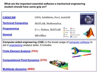What are the important essential software a mechanical engineering
student should have some grip on?
Technical Computing MATLAB, Mathematica.
CATIA, SolidWorks, Pro-E, AutoCADCAD&CAM
Programming C++, Python, MATLAB
Computer-aided engineering (CAE) is the broad usage of computer software to
aid in engineering analysis tasks. It includes
Finite Element Analysis (FEA)
Computational Fluid Dynamics (CFD)
Multibody dynamics (MBD)
General MS-Office
 