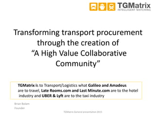 Transforming transport procurement
through the creation of
“A High Value Collaborative
Community”
Brian Bolam
Founder
TGMatrix General presentation 2015
TGMatrix is to Transport/Logistics what Galileo and Amadeus
are to travel, Late Rooms.com and Last Minute.com are to the hotel
industry and UBER & Lyft are to the taxi industry
 