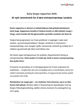 Early Stage-rapporten 2016:
Et nytt rammeverk for å lære entreprenørskap i praksis
Denne rapporten er skrevet av initiativtakerne bak gründersimulatoren
Early Stage. Rapportens formål er å belyse hvorfor et slikt initiativ trengs i
Norge, samt hvordan det ble gjennomført og hvilke resultater det førte til.
Tanken bak programmet var å løse problemer vi oppdaget i møte med
student- og innovasjonsmiljøene i Bergen. Studenter er interessert i
entreprenørskap, men mangler språk, rammeverk, nettverk og verktøy for å
validere og potensielt gå videre med idéene sine.
Det fantes ingen læringsarenaer for praktisk, eksperimentell læring av
entreprenørskap. ​Dette ønsket vi å endre på, fordi vi mener entreprenørskap
kan og bør læres.
Vi lanserte en grovskisse av et læringsprogram for å teste responsen fra
studentene – ​varighet åtte uker, fire tverrfaglige team, et teambudsjett, mentor fra
etablert næringsliv, foredrag fra suksessgründere, en trygg arena for å prøve og feile
som gründer uten risiko.
Mottakelsen var meget god – 257 studenter viste interesse, og 62 av dem
leverte full søknad.​ Deretter sikret vi finansering fra Sparebanken Vest og
Bergen Teknologioverføring, skaffet erfarne mentorer fra næringslivet og
satt i gang.
© Early Stage AS // Kontakt: ​team@earlystage.no​ // ​www.earlystage.no
 