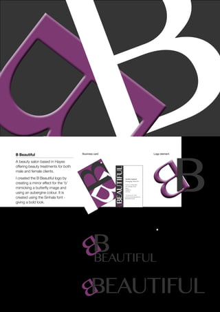 Justina Samuel
Managing Director
Eroticut / B Beautiful
388 Uxbridge Road
Hayes
Middlesex
UB4 0SE
+44 (0)20 8561 6061
justinassamuel@gmail.com
bbeautiful.me.uk
Beautiful
B Beautiful
A beauty salon based in Hayes
offering beauty treatments for both
male and female clients.
I created the B Beautiful logo by
creating a mirror effect for the ‘b’
mimicking a butterfly image and
using an aubergine colour. It is
created using the Sinhala font -
giving a bold look.
Business card Logo element
Logo versions
Beautiful
Beautiful
 