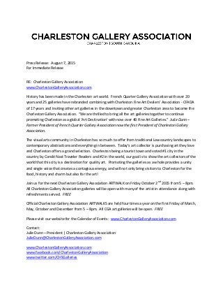 Press Release: August 7, 2015
For Immediate Release
RE: Charleston Gallery Association
www.CharlestonGalleryAssociation.com
History has been made in the Charleston art world. French Quarter Gallery Association with over 20
years and 25 galleries have rebranded combining with Charleston Fine Art Dealers’ Association - CFADA
of 17 years and inviting other art galleries in the downtown and greater Charleston area to become the
Charleston Gallery Association. “We are thrilled to bring all the art galleries together to continue
promoting Charleston as a global ‘Art Destination’ with now over 40 Fine Art Galleries.” Julie Dunn –
Former President of French Quarter Gallery Association now the first President of Charleston Gallery
Association.
The visual arts community in Charleston has so much to offer from traditional Lowcountry landscapes to
contemporary abstractions and everything in between. Today’s art collector is purchasing art they love
and Charleston offers a grand selection. Charleston being a tourist town and voted #1 city in the
country by Condé Nast Traveler Readers and #2 in the world, our goal is to show the art collectors of the
world that this city is a destination for quality art. Promoting the galleries as a whole provides a unity
and single voice that creates a contagious energy, and will not only bring visitors to Charleston for the
food, history and charm but also for the art!
Join us for the next Charleston Gallery Association ARTWALK on Friday October 2nd
2015 from 5 – 8pm.
All Charleston Gallery Association galleries will be open with many of the artist in attendance along with
refreshments served. FREE
Official Charleston Gallery Association ARTWALKS are held four times a year on the first Friday of March,
May, October and December from 5 – 8pm. All CGA art galleries will be open. FREE
Please visit our website for the Calendar of Events: www.CharlestonGalleryAssociation.com
Contact:
Julie Dunn – President | Charleston Gallery Association
JulieDunn@CharlestonGalleryAssociation.com
www.CharlestonGalleryAssociation.com
www.facebook.com/CharlestonGalleryAssociation
www.twitter.com/CHSGalleries
 