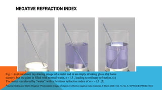 NEGATIVE REFRACTION INDEX
Fig. 1. (a) Calculated ray-tracing image of a metal rod in an empty drinking glass. (b) Same
scenery, but the glass is filled with normal water, n 1.3 , leading to ordinary refraction. (c)
The water is replaced by “water” with a fictitious refractive index of n  1.3 .[5]
*Gunnar Dolling and Martin Wegener :Photorealistic images of objects in effective negative-index materials, 6 March 2006 / Vol. 14, No. 5 / OPTICS EXPRESS 1843
 