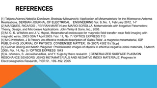 REFERENCES
[1] Tatjana Asenov,Nebojša Dončovm ,Bratislav Milovanović: Application of Metamaterials for the Microwave Antenna
Realisations, SERBIAN JOURNAL OF ELECTRICAL ENGINEERING Vol. 9, No. 1, February 2012, 1-7
[2] MARQUES, RICARDO , FERRAN MARTIN and MARIO SOROLLA. Metamaterials with Negative Parameters:
Theory, Design, and Microwave Applications. John Wiley & Sons, Inc., 2008.
[3] M. C. K. Wiltshire and J. V. Hajnal, Metamaterial endoscope for magnetic field transfer: near field imaging with
magnetic wires, 2003 OSA 7 April 2003 / Vol. 11, No. 7 / OPTICS EXPRESS 713
[4] M C Kwiltshire, J B Pendry, An effective medium description of 'Swiss Rolls', a magnetic metamaterial, IOP
PUBLISHING JOURNAL OF PHYSICS: CONDENSED MATTER, 19 (2007) 456216 (16pp)
[5] Gunnar Dolling and Martin Wegener :Photorealistic images of objects in effective negative-index materials, 6 March
2006 / Vol. 14, No. 5 / OPTICS EXPRESS 1843
[6] A. Ishimaru, S. Jaruwatanadilok, and Y. Kuga by there research ( GENERALIZED SURFACE PLASMON
RESONANCE SENSORS USING METAMATERIALS AND NEGATIVE INDEX MATERIALS) Progress In
Electromagnetics Research, PIER 51, 139–152, 2005
 