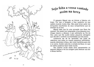 22 11
O pequeno Miguel caiu ao brincar e fraturou um
braço. Por isso é obrigado a ficar quietinho na sua
cadeira durante muitos dias. Não pode tomar parte nos
brinquedos barulhentos de seus companheiros que se
divertem ao ar livre.
Miguel sabe que foi uma provação que Deus lhe
mandou. Ele aceita com resignação a sua pequena cruz.
Chega mesmo a oferecer o seu sofrimento ao Pai do
Céu, para que Ele auxilie tantos pequenos selvagens
que não têm o conforto e as facilidades que ele possui.
Lembra-se ele de ter aprendido nas aulas de
catecismo que todos os nossos pequenos sofrimentos,
quando oferecidos à Deus, são muito meritórios para nós
e os outros. Aceitar cada dia a vontade de Deus, é o que
de melhor podemos fazer neste mundo.
Seu Anjinho incute esses bons pensamentos no
pequeno Miguel e lhe da coragem para oferecer sua dor
a Nosso Senhor.
 