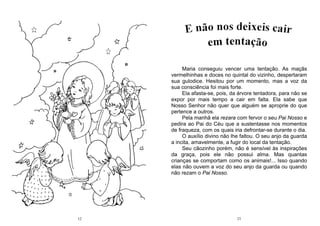 12 21
Maria conseguiu vencer uma tentação. As maçãs
vermelhinhas e doces no quintal do vizinho, despertaram
sua gulodice. Hesitou por um momento, mas a voz da
sua consciência foi mais forte.
Ela afasta-se, pois, da árvore tentadora, para não se
expor por mais tempo a cair em falta. Ela sabe que
Nosso Senhor não quer que alguém se aproprie do que
pertence a outros.
Pela manhã ela rezara com fervor o seu Pai Nosso e
pedira ao Pai do Céu que a sustentasse nos momentos
de fraqueza, com os quais iria defrontar-se durante o dia.
O auxílio divino não lhe faltou. O seu anjo da guarda
a incita, amavelmente, a fugir do local da tentação.
Seu cãozinho porém, não é sensível às inspirações
da graça, pois ele não possui alma. Mas quantas
crianças se comportam como os animais!... Isso quando
elas não ouvem a voz do seu anjo da guarda ou quando
não rezam o Pai Nosso.
 