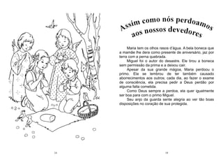 14 19
Maria tem os olhos rasos d’água. A bela boneca que
a mamãe lhe dera como presente de aniversário, jaz por
terra com a perna quebrada.
Miguel foi o autor do desastre. Ele tirou a boneca
sem permissão da prima e a deixou cair.
Apesar da sua grande mágoa, Maria perdoou o
primo. Ela se lembrou de ter também causado
aborrecimentos aos outros; cada dia, ao fazer o exame
de consciência, ela precisa pedir a Deus perdão por
alguma falta cometida.
Como Deus sempre a perdoa, ela quer igualmente
ser boa para com o primo Miguel.
Seu anjo da guarda sente alegria ao ver tão boas
disposições no coração de sua protegida.
 