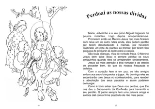 16 17
Maria, Joãozinho e o seu primo Miguel brigaram há
poucos instantes. Logo depois arrependeram-se.
Prometem então ao Menino Jesus não mais ficarem
com raiva um do outro. Mais ainda, eles pedem perdão
por terem desobedecido à mamãe, por haverem
quebrado um pote de plantas ao brincar, por terem tido
preguiça de preparar as lições para a escola.
São boas crianças, mas de vontade fraca. O Menino
Jesus bem sabe disso e sempre perdoa os seus
amiguinhos quando eles se arrependem sinceramente.
Jesus dá mais atenção à boa vontade e ao desejo
de proceder bem, do que às nossas fraquezas e
defeitos.
Com o coração leve e em paz, os três amigos
voltam aos seus brinquedos e jogos. No domingo eles se
encontrarão com Jesus no confessionário, para receber
a absolvição dos seus pecados e assim poderem
comungar.
Como é bom saber que Deus nos perdoa, que Ele
nos deu o Sacramento da Confissão para transmitir o
seu perdão. O padre sempre tem uma palavra amiga e
saímos dali com o firme propósito de não mais pecar.
 