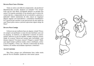 30
Deveres Para Com o Próximo
Tratei os outros com falta de compreensão e de paciência?
Manifestei-lhes aversão, desprezo ou irritação? Tive inveja?
Falei mal da vida alheia, divulgando defeitos ou pecados dos
outros? Fui egoísta, pensando só nas atenções que os outros de-
veriam dar-me, e esquecendo-me de ser prestativo, generoso e
dedicado? Admiti sentimentos de ódio, rancor ou vingança?
Magoei alguém com brincadeiras e comentários humilhantes?
Fiz o possível por auxiliar os que precisavam de uma ajuda em
casa? Rezei pelos outros e procurei aproximar algum amigo de
Deus?
Deveres Para Comigo
Esforcei-me por melhorar hoje em alguma virtude? Procu-
rei cumprir com perfeição os meus deveres familiares sem cair
na preguiça, no desleixo, no adiamento? Consenti em pensa-
mentos, palavras ou atos de orgulho, vaidade, preguiça, sensua-
lidade ou avareza? Deixei-me arrastar pela curiosidade e por
desejos impuros? Fui pouco sincero? Cheguei a mentir? Dedi-
quei algum tempo a práticas cristãs, como a meditação, a leitu-
ra do Evangelho, o Terço, etc.? Recorri à intercessão de Nossa
Senhora, em minhas necessidades espirituais e materiais?
Ato de Contrição
Meu Deus, porque sois infinitamente bom, tenho muita
pena de Vos ter ofendido. Ajudai-me a não tornar a pecar.
3
 