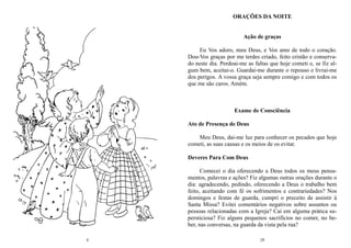4 29
ORAÇÕES DA NOITE
Ação de graças
Eu Vos adoro, meu Deus, e Vos amo de todo o coração.
Dou-Vos graças por me terdes criado, feito cristão e conserva-
do neste dia. Perdoai-me as faltas que hoje cometi e, se fiz al-
gum bem, aceitai-o. Guardai-me durante o repouso e livrai-me
dos perigos. A vossa graça seja sempre comigo e com todos os
que me são caros. Amém.
Exame de Consciência
Ato de Presença de Deus
Meu Deus, dai-me luz para conhecer os pecados que hoje
cometi, as suas causas e os meios de os evitar.
Deveres Para Com Deus
Comecei o dia oferecendo a Deus todos os meus pensa-
mentos, palavras e ações? Fiz algumas outras orações durante o
dia: agradecendo, pedindo, oferecendo a Deus o trabalho bem
feito, aceitando com fé os sofrimentos e contrariedades? Nos
domingos e festas de guarda, cumpri o preceito de assistir à
Santa Missa? Evitei comentários negativos sobre assuntos ou
pessoas relacionadas com a Igreja? Caí em alguma prática su-
persticiosa? Fiz alguns pequenos sacrifícios no comer, no be-
ber, nas conversas, na guarda da vista pela rua?
 