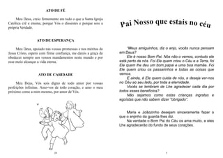 28
ATO DE FÉ
Meu Deus, creio firmemente em tudo o que a Santa Igreja
Católica crê e ensina, porque Vós o dissestes e porque sois a
própria Verdade.
ATO DE ESPERANÇA
Meu Deus, apoiado nas vossas promessas e nos méritos de
Jesus Cristo, espero com firme confiança, me dareis a graça de
obedecer sempre aos vossos mandamentos neste mundo e por
esse meio alcançar a vida eterna.
ATO DE CARIDADE
Meu Deus, Vós sois digno de todo amor por vossas
perfeições infinitas. Amo-vos de todo coração, e amo o meu
próximo como a mim mesmo, por amor de Vós.
5
“Meus amiguinhos, diz o anjo, vocês nunca pensam
em Deus?
Ele é nosso Bom Pai. Nós não o vemos, contudo ele
está perto de nós. Foi Ele quem criou o Céu e a Terra, foi
Ele quem lhe deu um bom papai e uma boa mamãe. Foi
Ele quem criou os passarinhos e todas as coisas que
vemos.
E ainda, é Ele quem cuida de nós, e deseja ver-nos
no Céu ao seu lado, por toda a eternidade.
Vocês se lembram de Lhe agradecer cada dia por
todos esses benefícios?
Não sejamos como estas crianças ingratas e
egoístas que não sabem dizer "obrigado”.
Maria e Joãozinho desejam sinceramente fazer o
que o anjinho da guarda lhes diz.
Na verdade o Bom Pai do Céu os ama muito, e eles
Lhe agradecerão do fundo de seus corações.
 