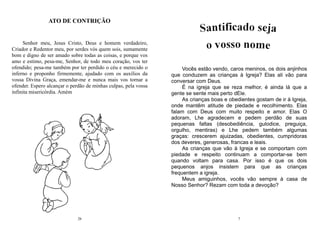 26
Senhor meu, Jesus Cristo, Deus e homem verdadeiro,
Criador e Redentor meu, por serdes vós quem sois, sumamente
bom e digno de ser amado sobre todas as coisas, e porque vos
amo e estimo, pesa-me, Senhor, de todo meu coração, vos ter
ofendido; pesa-me também por ter perdido o céu e merecido o
inferno e proponho firmemente, ajudado com os auxílios da
vossa Divina Graça, emendar-me e nunca mais vos tornar a
ofender. Espero alcançar o perdão de minhas culpas, pela vossa
infinita misericórdia. Amém
ATO DE CONTRIÇÃO
7
Vocês estão vendo, caros meninos, os dois anjinhos
que conduzem as crianças à Igreja? Elas ali vão para
conversar com Deus.
É na igreja que se reza melhor, é ainda lá que a
gente se sente mais perto dEle.
As crianças boas e obedientes gostam de ir à Igreja,
onde mantêm atitude de piedade e recolhimento. Elas
falam com Deus com muito respeito e amor. Elas O
adoram, Lhe agradecem e pedem perdão de suas
pequenas faltas (desobediência, gulodice, preguiça,
orgulho, mentiras) e Lhe pedem também algumas
graças: crescerem ajuizadas, obedientes, cumpridoras
dos deveres, generosas, francas e leais.
As crianças que vão à Igreja e se comportam com
piedade e respeito continuam a comportar-se bem
quando voltam para casa. Por isso é que os dois
pequenos anjos insistem para que as crianças
frequentem a igreja.
Meus amiguinhos, vocês vão sempre à casa de
Nosso Senhor? Rezam com toda a devoção?
 