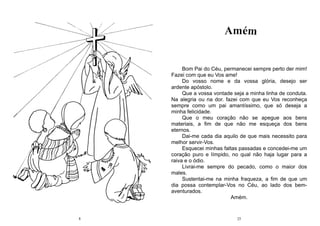 8 25
Bom Pai do Céu, permanecei sempre perto der mim!
Fazei com que eu Vos ame!
Do vosso nome e da vossa glória, desejo ser
ardente apóstolo.
Que a vossa vontade seja a minha linha de conduta.
Na alegria ou na dor. fazei com que eu Vos reconheça
sempre como um pai amantíssimo, que só deseja a
minha felicidade.
Que o meu coração não se apegue aos bens
materiais, a fim de que não me esqueça dos bens
eternos.
Dai-me cada dia aquilo de que mais necessito para
melhor servir-Vos.
Esquecei minhas faltas passadas e concedei-me um
coração puro e límpido, no qual não haja lugar para a
raiva e o ódio.
Livrai-me sempre do pecado, como o maior dos
males.
Sustentai-me na minha fraqueza, a fim de que um
dia possa contemplar-Vos no Céu, ao lado dos bem-
aventurados.
Amém.
 