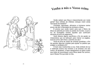 24 9
Vocês sabem que Deus é desconhecido por muita
gente? Que milhões de infelizes crianças vivem ainda
nas trevas da idolatria?
Chineses, japoneses, africanos e inúmeros outros
povos não têm a felicidade de conhecer a Deus.
É preciso que vocês rezem para que o Reino de
Deus se estenda por todos os países do mundo, e que a
luz do Evangelho ilumine aqueles que continuam
escravos do erro do paganismo.
Você oferece alguns sacrifícios a fim de ajudar os
missionários que se esforçam para instruir os pagãos,
levá-los à fé e abrir-lhes o caminho do céu?
Você se priva às vezes de comprar gulodices, a fim
de guardar algumas moedas para ajudar os padres que
pregam a verdadeira fé?
O bom anjo mostra-lhes a cruz. Este símbolo de luz
e redenção ensina aos homens a se amarem uns aos
outros, se ajudarem, a fazer desaparecer os ódios e para
que todos se reconheçam como filhos deste Pai comum,
que é Nosso Pai que está no Céu.
 
