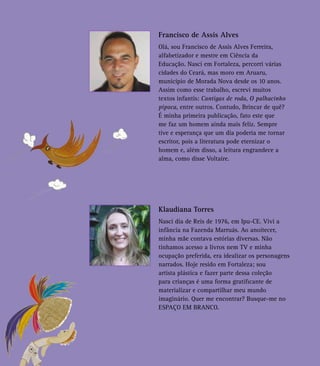Francisco de Assis Alves
Olá, sou Francisco de Assis Alves Ferreira,
alfabetizador e mestre em Ciência da
Educação. Nasci em Fortaleza, percorri várias
cidades do Ceará, mas moro em Aruaru,
município de Morada Nova desde os 10 anos.
Assim como esse trabalho, escrevi muitos
textos infantis: Cantigas de roda, O palhacinho
pipoca, entre outros. Contudo, Brincar de quê?
É minha primeira publicação, fato este que
me faz um homem ainda mais feliz. Sempre
tive e esperança que um dia poderia me tornar
escritor, pois a literatura pode eternizar o
homem e, além disso, a leitura engrandece a
alma, como disse Voltaire.
Klaudiana Torres
Nasci dia de Reis de 1976, em Ipu-CE. Vivi a
infância na Fazenda Marruás. Ao anoitecer,
minha mãe contava estórias diversas. Não
tínhamos acesso a livros nem TV e minha
ocupação preferida, era idealizar os personagens
narrados. Hoje resido em Fortaleza; sou
artista plástica e fazer parte dessa coleção
para crianças é uma forma gratificante de
materializar e compartilhar meu mundo
imaginário. Quer me encontrar? Busque-me no
ESPAÇO EM BRANCO.
 