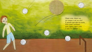 Chute vem, chute vai,
no campo e até no céu!
É paixão que não se acaba.
Gira como carrossel,
pula, quica, rala e rola,
a bola de Gabriel.
6 7
 