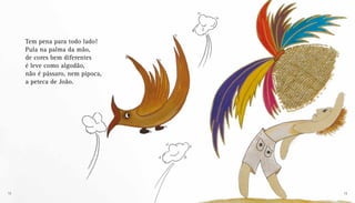 Tem pena para todo lado!
Pula na palma da mão,
de cores bem diferentes
é leve como algodão,
não é pássaro, nem pipoca,
a peteca de João.
12 13
 