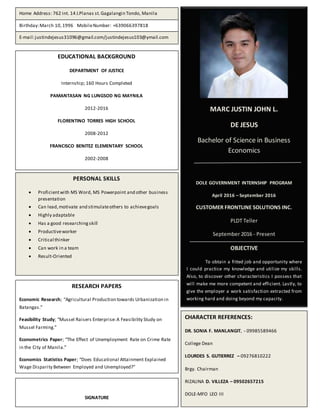 School
MARC JUSTIN JOHN L.
DE JESUS
Bachelor of Science in Business
Economics
DOLE GOVERNMENT INTERNSHIP PROGRAM
April 2016 – September 2016
CUSTOMER FRONTLINE SOLUTIONS INC.
PLDT Teller
September 2016 - Present
OBJECTIVE
To obtain a fitted job and opportunity where
I could practice my knowledge and utilize my skills.
Also, to discover other characteristics I possess that
will make me more competent and efficient. Lastly, to
give the employer a work satisfaction extracted from
working hard and doing beyond my capacity.
Home Address: 762 int. 14 J.Planas st.Gagalangin Tondo, Manila
Birthday:March 10,1996 MobileNumber: +639066397818
E-mail:justindejesus31096@gmail.com/justindejesus103@ymail.com
EDUCATIONAL BACKGROUND
DEPARTMENT OF JUSTICE
Internship; 160 Hours Completed
PAMANTASAN NG LUNGSOD NG MAYNILA
2012-2016
FLORENTINO TORRES HIGH SCHOOL
2008-2012
FRANCISCO BENITEZ ELEMENTARY SCHOOL
2002-2008
PERSONAL SKILLS
 Proficientwith MS Word, MS Powerpoint and other business
presentation
 Can lead,motivate and stimulateothers to achievegoals
 Highly adaptable
 Has a good researchingskill
 Productiveworker
 Critical thinker
 Can work in a team
 Result-Oriented
CHARACTER REFERENCES:
DR. SONIA F. MANLANGIT, - 09985589466
College Dean
LOURDES S. GUTIERREZ – 09276810222
Brgy. Chairman
RIZALINA D. VILLEZA – 09502657215
DOLE-MFO LEO III
RESEARCH PAPERS
Economic Research; “Agricultural Production towards Urbanization in
Batangas.”
Feasibility Study; “Mussel Raisers Enterprise:A Feasibility Study on
Mussel Farming.”
Econometrics Paper; “The Effect of Unemployment Rate on Crime Rate
in the City of Manila.”
Economics Statistics Paper; “Does Educational Attainment Explained
Wage Disparity Between Employed and Unemployed?”
SIGNATURE
 