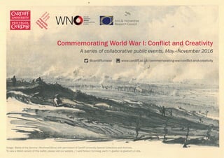 Commemorating World War I: Conflict and Creativity
A series of collaborative public events, May–November 2016
	                                                  @cardiffuniwwi           www.cardiff.ac.uk/commemorating-wwi-conflict-and-creativity
Image: ‘Battle of the Somme’ (Muirhead Bone) with permission of Cardiff University Special Collections and Archives.
To view a Welsh version of this leaflet, please visit our website. / I weld fersiwn Cymraeg, ewch i’n gwefan os gwelwch yn dda.  
 