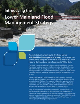 A new initiative is underway to develop a Lower
Mainland Flood Management Strategy to better protect
communities along the lower Fraser River and coast – from
Hope to Richmond and from Squamish to White Rock.
Partners in this inter-jurisdictional initiative have responsibilities or interests
that relate to flood management: the Government of Canada, the Province
of British Columbia, 25 local governments, and other entities in the region,
including those focused on transportation systems, agriculture and business.
The Fraser Basin Council serves as program manager and facilitator of the
process.
The Flood Management Strategy will identify opportunities to strengthen
flood management policies and practices as well as flood protection works
across the Lower Mainland. An integrated, collaborative approach to flood
protection is critically important, given the flood risks that Lower Mainland
communities face and given that a major flood would have serious social,
economic and environmental consequences for the entire region.
There are two phases to the strategy development. Phase 1 (2014-2015)
will build a better understanding of flood hazards in the Lower Mainland,
identify flood vulnerabilities across the region, and assess flood management
practices and policies from a regional perspective. In Phase 2 (2016 forward),
a strategy will be developed, based on the work from Phase 1, and will
include options for funding and implementation.
Introducing the
Lower Mainland Flood
Management Strategy
 