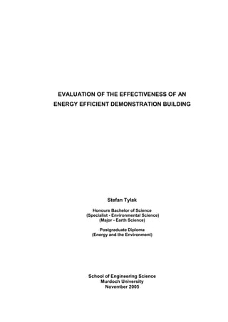 EVALUATION OF THE EFFECTIVENESS OF AN
ENERGY EFFICIENT DEMONSTRATION BUILDING
Stefan Tylak
Honours Bachelor of Science
(Specialist - Environmental Science)
(Major - Earth Science)
Postgraduate Diploma
(Energy and the Environment)
School of Engineering Science
Murdoch University
November 2005
 
